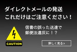 ダイレクトメールの発送　これだけはご注意ください！信書の誤った送達で郵便法違反に！？詳しく見る>>