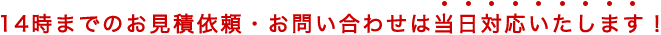 14時までのお見積依頼・お問い合わせは当日対応いたします！